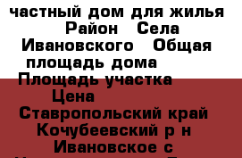 частный дом для жилья › Район ­ Села Ивановского › Общая площадь дома ­ 100 › Площадь участка ­ 15 › Цена ­ 3 999 000 - Ставропольский край, Кочубеевский р-н, Ивановское с. Недвижимость » Дома, коттеджи, дачи продажа   . Ставропольский край